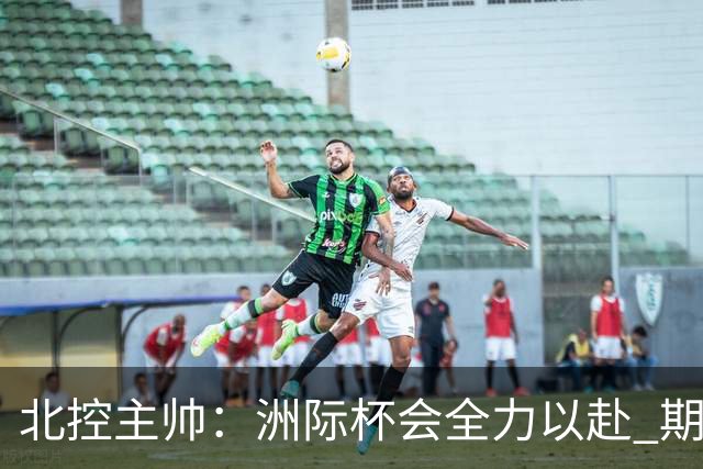 北控主帅：洲际杯会全力以赴 期待帮助球队建立新体系